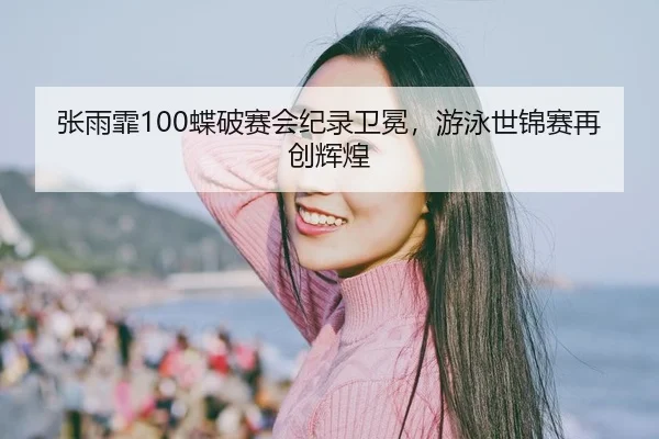 张雨霏100蝶破赛会纪录卫冕，游泳世锦赛再创辉煌