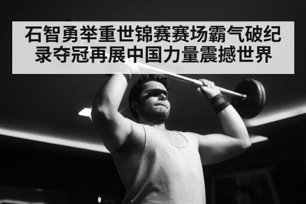 石智勇举重世锦赛赛场霸气破纪录夺冠再展中国力量震撼世界