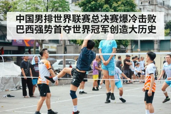 中国男排世界联赛总决赛爆冷击败巴西强势首夺世界冠军创造大历史