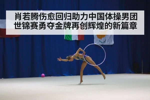肖若腾伤愈回归助力中国体操男团世锦赛勇夺金牌再创辉煌的新篇章